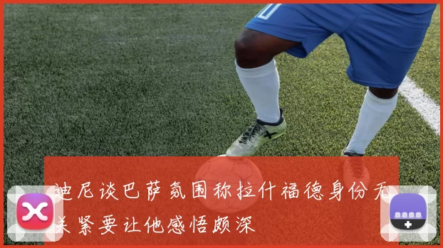 迪尼谈巴萨氛围称拉什福德身份无关紧要让他感悟颇深