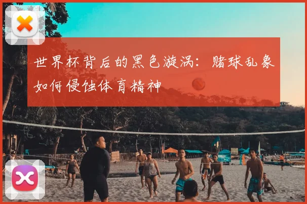 世界杯背后的黑色漩涡:赌球乱象如何侵蚀体育精神