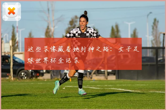 这些录像藏着她封神之路：女子足球世界杯全记录