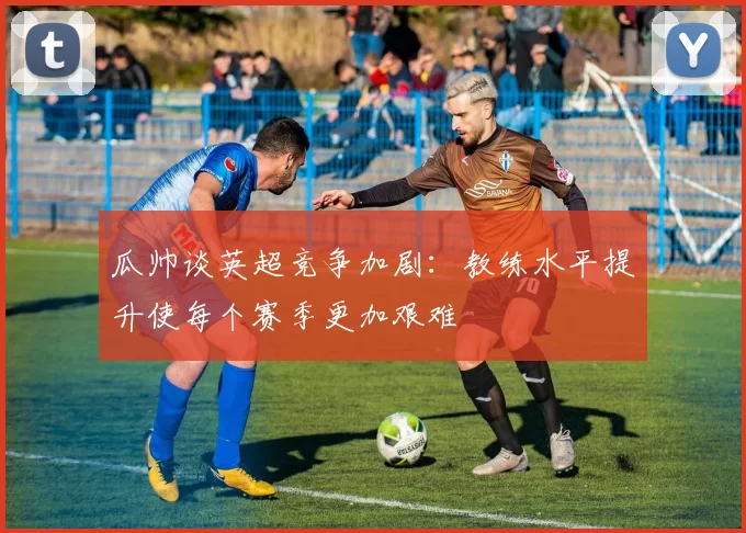 瓜帅谈英超竞争加剧：教练水平提升使每个赛季更加艰难