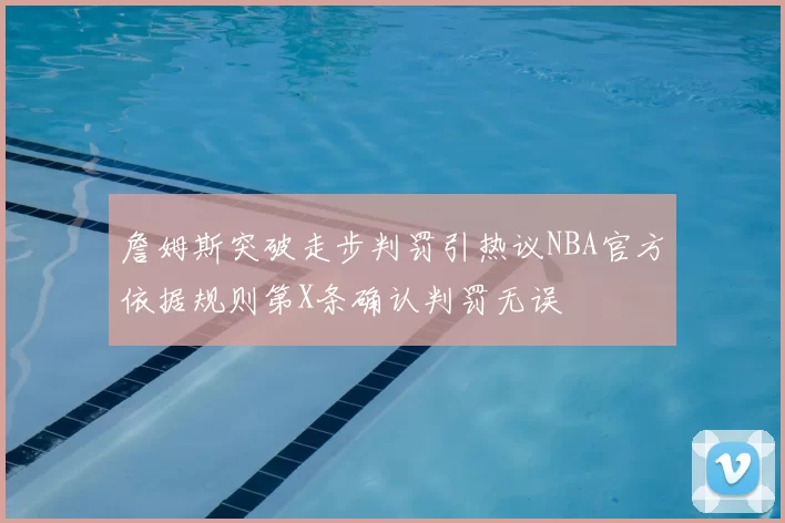 詹姆斯突破走步判罚引热议NBA官方依据规则第X条确认判罚无误
