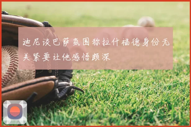 迪尼谈巴萨氛围称拉什福德身份无关紧要让他感悟颇深