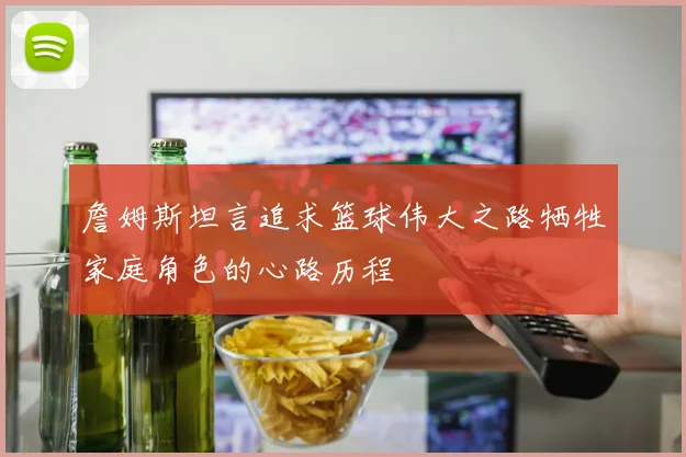 詹姆斯坦言追求篮球伟大之路牺牲家庭角色的心路历程