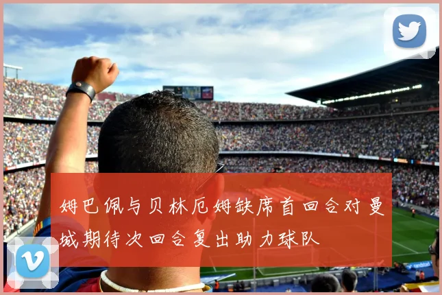 姆巴佩与贝林厄姆缺席首回合对曼城期待次回合复出助力球队