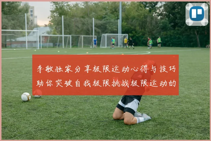 李敏独家分享极限运动心得与技巧助你突破自我极限挑战极限运动的乐趣与安全性