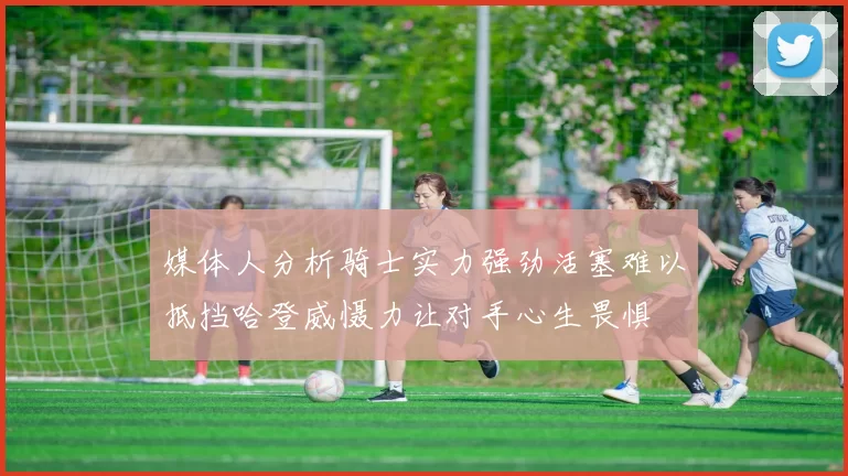 媒体人分析骑士实力强劲活塞难以抵挡哈登威慑力让对手心生畏惧