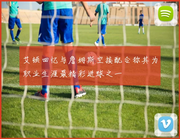 艾顿回忆与詹姆斯空接配合称其为职业生涯最精彩进球之一