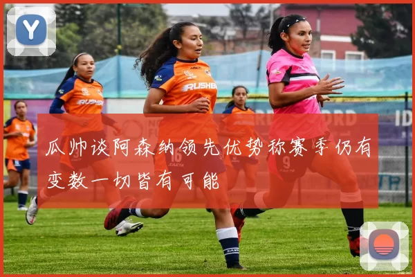 瓜帅谈阿森纳领先优势称赛季仍有变数一切皆有可能