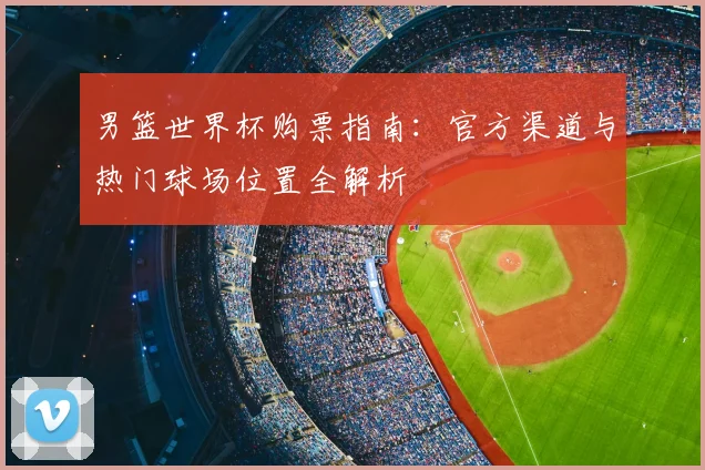 男篮世界杯购票指南:官方渠道与热门球场位置全解析