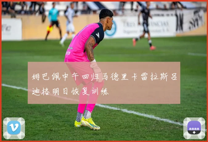 姆巴佩中午回归马德里卡雷拉斯吕迪格明日恢复训练