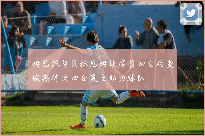 姆巴佩与贝林厄姆缺席首回合对曼城期待次回合复出助力球队