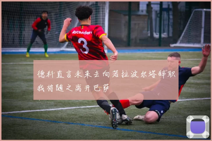 德科直言未来去向若拉波尔塔辞职我将随之离开巴萨