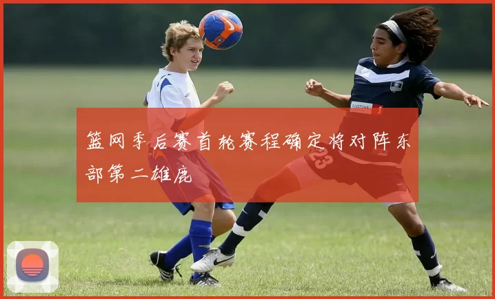 篮网季后赛首轮赛程确定将对阵东部第二雄鹿