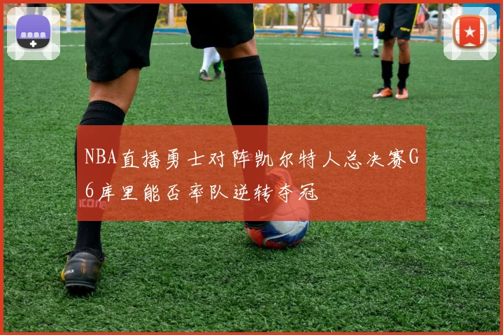 NBA直播勇士对阵凯尔特人总决赛G6库里能否率队逆转夺冠