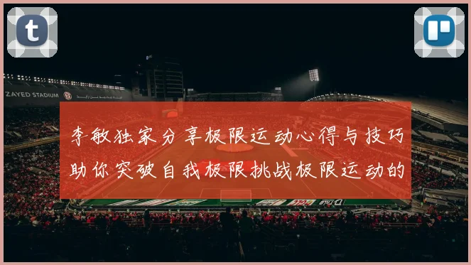 李敏独家分享极限运动心得与技巧助你突破自我极限挑战极限运动的乐趣与安全性