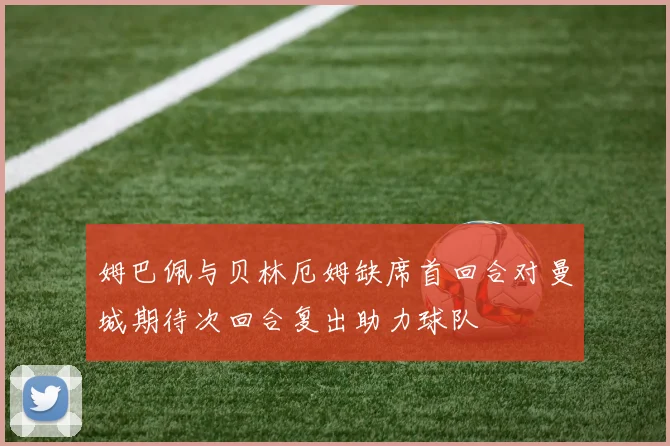 姆巴佩与贝林厄姆缺席首回合对曼城期待次回合复出助力球队