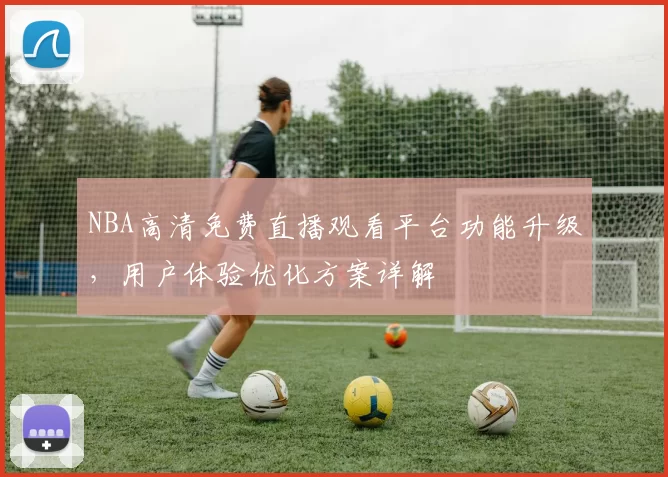NBA高清免费直播观看平台功能升级，用户体验优化方案详解