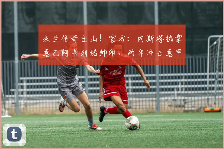 米兰传奇出山！官方：内斯塔执掌意乙阿韦利诺帅印，两年冲击意甲_赛季_欧冠_罗马