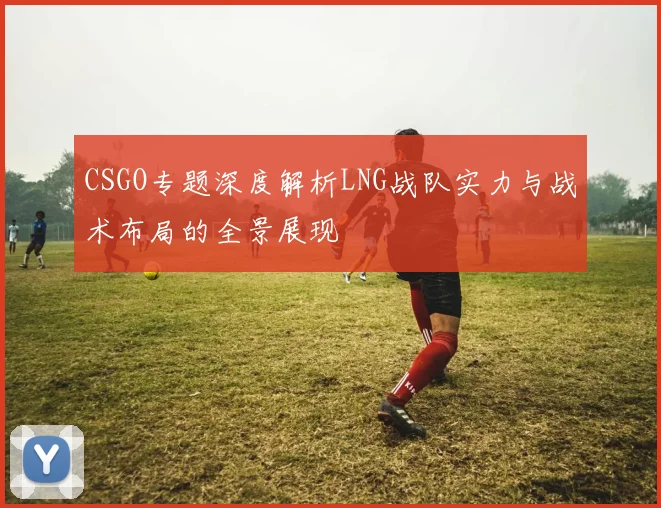 CSGO专题深度解析LNG战队实力与战术布局的全景展现