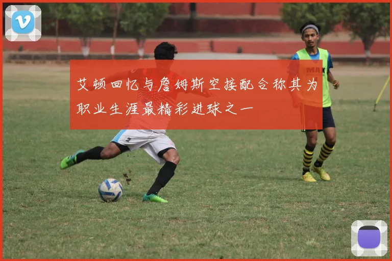 艾顿回忆与詹姆斯空接配合称其为职业生涯最精彩进球之一