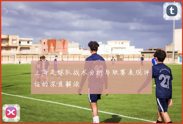 上海足球队战术分析与联赛表现评估的深度解读