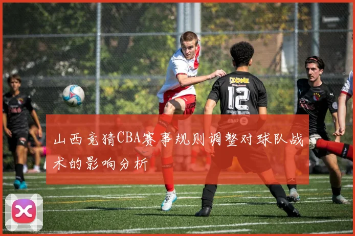 山西竞猜CBA赛事规则调整对球队战术的影响分析