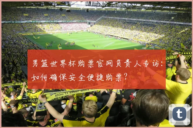 男篮世界杯购票官网负责人专访：如何确保安全便捷购票？