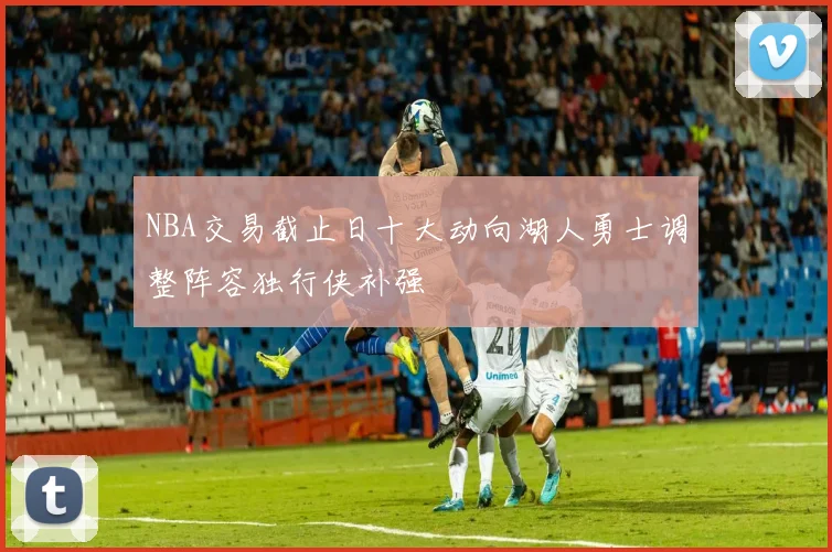 NBA交易截止日十大动向湖人勇士调整阵容独行侠补强