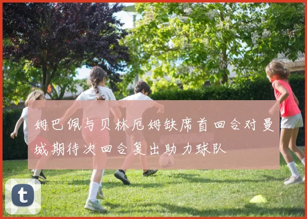 姆巴佩与贝林厄姆缺席首回合对曼城期待次回合复出助力球队
