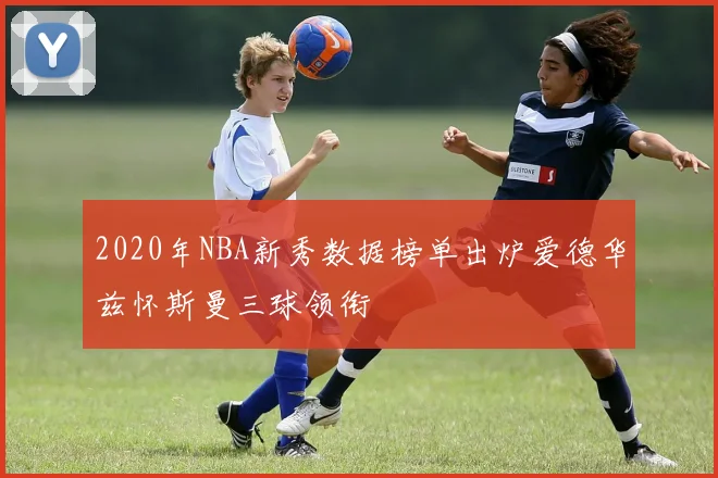 2020年NBA新秀数据榜单出炉爱德华兹怀斯曼三球领衔