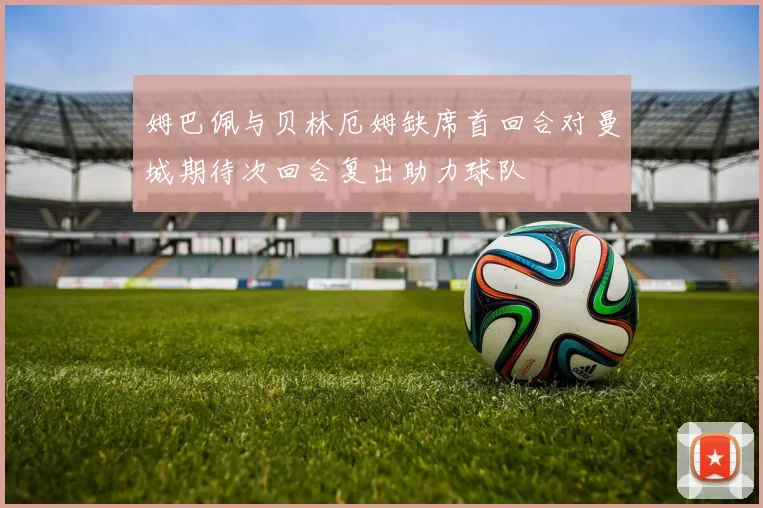 姆巴佩与贝林厄姆缺席首回合对曼城期待次回合复出助力球队