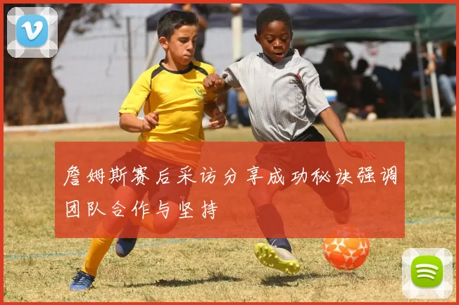 詹姆斯赛后采访分享成功秘诀强调团队合作与坚持