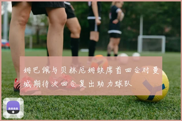 姆巴佩与贝林厄姆缺席首回合对曼城期待次回合复出助力球队
