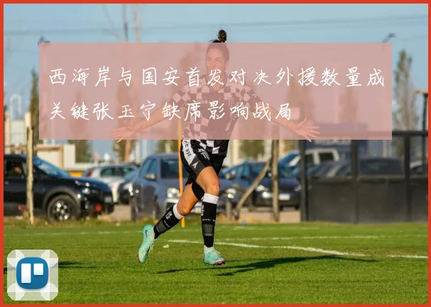 西海岸与国安首发对决外援数量成关键张玉宁缺席影响战局
