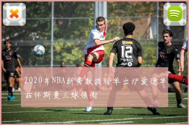 2020年NBA新秀数据榜单出炉爱德华兹怀斯曼三球领衔