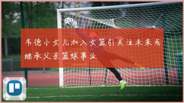 韦德小女儿加入女篮引关注未来或继承父亲篮球事业