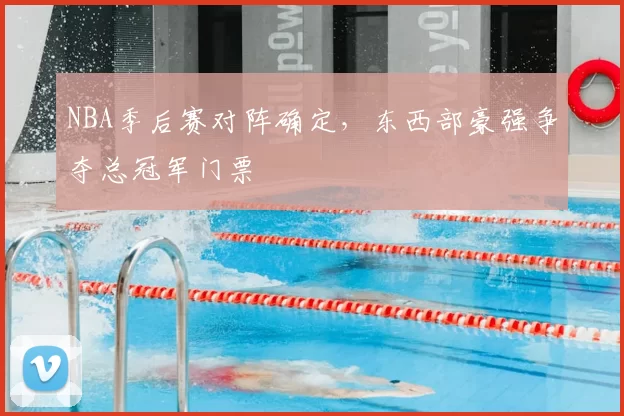 NBA季后赛对阵确定，东西部豪强争夺总冠军门票