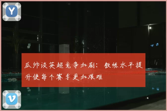 瓜帅谈英超竞争加剧：教练水平提升使每个赛季更加艰难