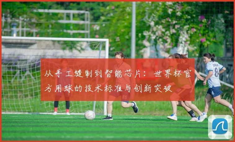 从手工缝制到智能芯片：世界杯官方用球的技术标准与创新突破