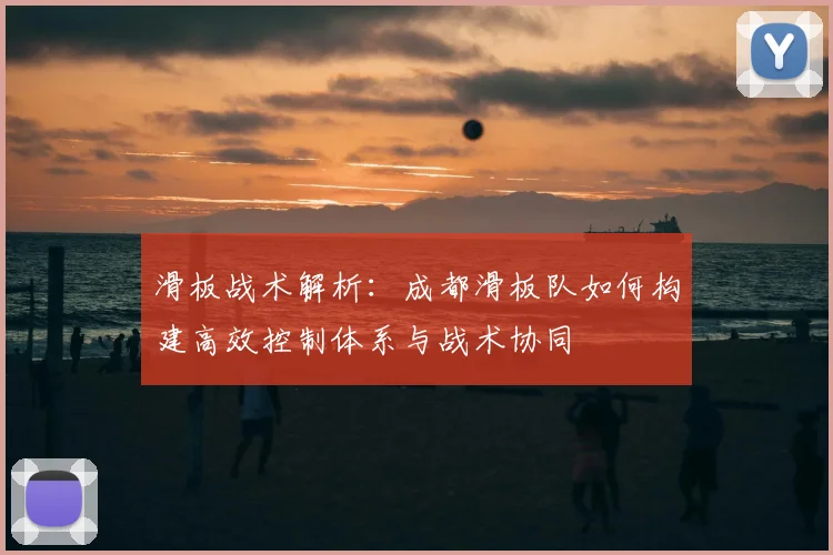 滑板战术解析:成都滑板队如何构建高效控制体系与战术协同
