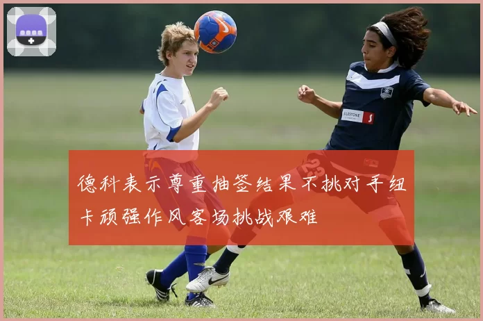 德科表示尊重抽签结果不挑对手纽卡顽强作风客场挑战艰难