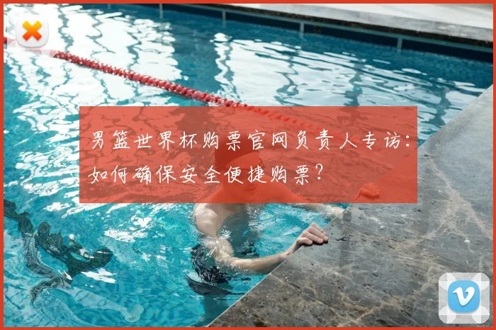 男篮世界杯购票官网负责人专访:如何确保安全便捷购票?