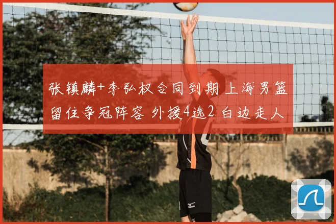 张镇麟+李弘权合同到期 上海男篮留住争冠阵容 外援4选2 白边走人
