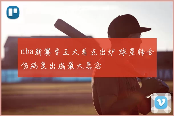 nba新赛季五大看点出炉 球星转会伤病复出成最大悬念
