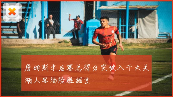 詹姆斯季后赛总得分突破八千大关湖人客场险胜掘金