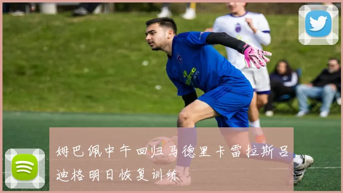 姆巴佩中午回归马德里卡雷拉斯吕迪格明日恢复训练