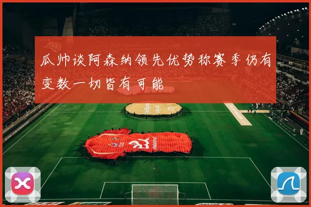 瓜帅谈阿森纳领先优势称赛季仍有变数一切皆有可能