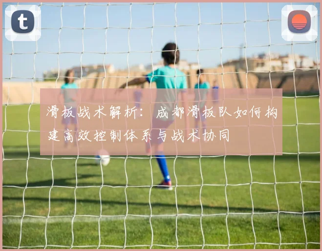 滑板战术解析:成都滑板队如何构建高效控制体系与战术协同