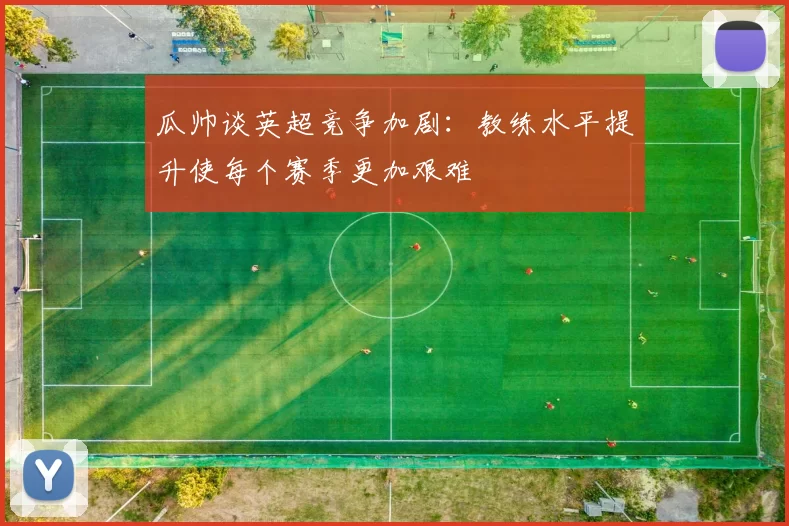 瓜帅谈英超竞争加剧：教练水平提升使每个赛季更加艰难