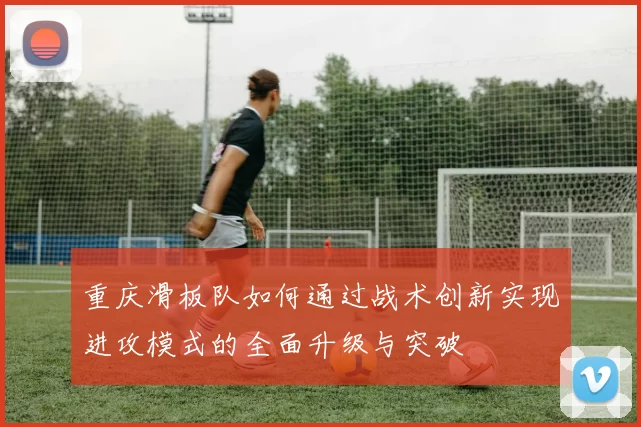 重庆滑板队如何通过战术创新实现进攻模式的全面升级与突破